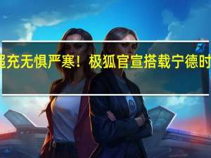 全民超充无惧严寒！极狐官宣搭载宁德时代神行电池：体验直逼加油