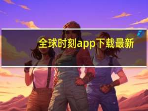全球时刻app下载最新（全球时刻）