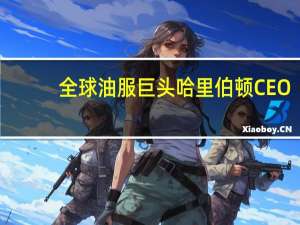 全球油服巨头哈里伯顿CEO：预计石油市场将继续趋紧