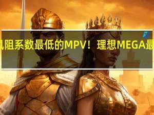 全球风阻系数最低的MPV！理想MEGA最新官图曝光