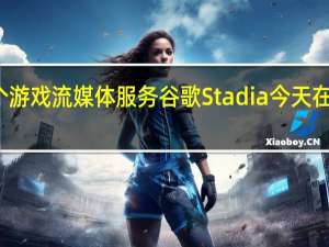 全球首个游戏流媒体服务谷歌Stadia今天在部分地区推出