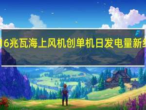 全球首台16兆瓦海上风机创单机日发电量新纪录单日发电38.41万千瓦时