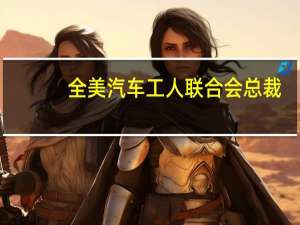 全美汽车工人联合会（UAW）总裁：预计我们将在9月16日重返谈判桌