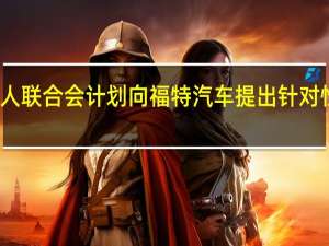 全美汽车工人联合会（UAW）计划向福特汽车提出针对性的劳工合同提议