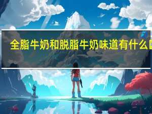 全脂牛奶和脱脂牛奶味道有什么区别（全脂牛奶和脱脂牛奶）