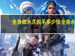 全身做永久脱毛多少钱 全身永久脱毛需要多少钱