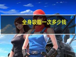 全身吸脂一次多少钱(背部抽脂一般多少费用)