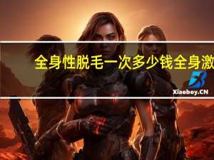 全身性脱毛一次多少钱 全身激光脱毛需要多少钱