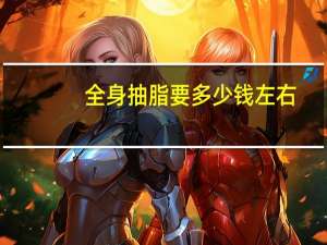 全身抽脂要多少钱左右，全身吸脂大概要多少钱呀