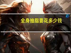 全身抽脂要花多少钱(全身吸脂大概要多少钱呀)