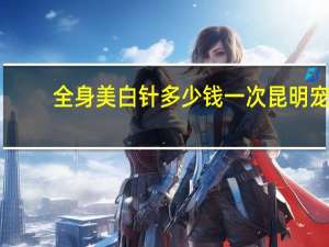 全身美白针多少钱一次昆明 宠物看病需要多少钱