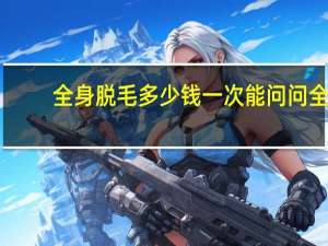全身脱毛多少钱一次 能问问全身脱毛价格多少费用吗