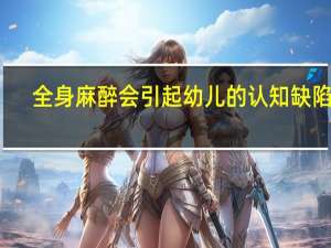 全身麻醉会引起幼儿的认知缺陷吗
