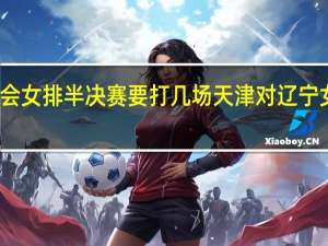全运会女排半决赛要打几场 天津对辽宁女排半决赛