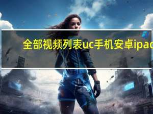 全部视频列表uc手机安卓ipad（全部视频列表uc）