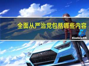 全面从严治党包括哪些内容（全面从严治党的 全面 具体主要包括哪些）