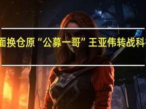 全面换仓原“公募一哥”王亚伟转战科技股投资