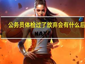 公务员体检过了放弃会有什么后果