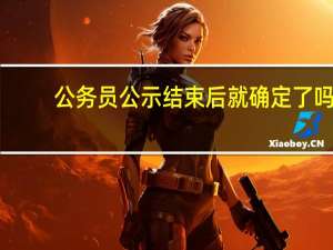 公务员公示结束后就确定了吗