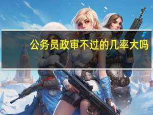 公务员政审不过的几率大吗
