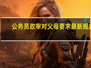 公务员政审对父母要求最新规定