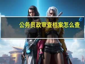 公务员政审查档案怎么查