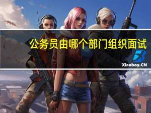 公务员由哪个部门组织面试