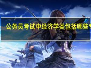 公务员考试中经济学类包括哪些专业（公务员考试中经济学类包括哪些专业）