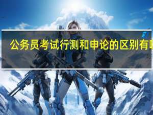公务员考试行测和申论的区别有哪些
