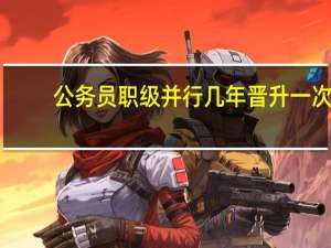 公务员职级并行几年晋升一次