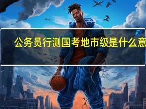公务员行测国考地市级是什么意思（地市级是什么意思）