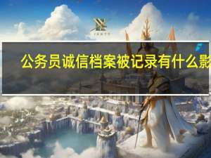 公务员诚信档案被记录有什么影响