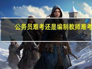 公务员难考还是编制教师难考
