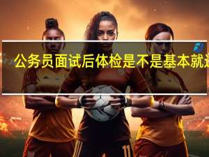 公务员面试后体检是不是基本就过了