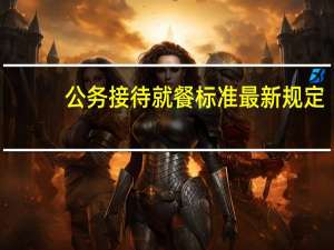 公务接待就餐标准最新规定（公务接待就餐标准是多少）