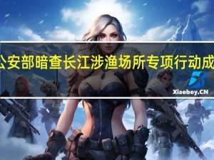 公安部暗查长江涉渔场所 专项行动成效显著