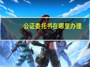 公证委托书在哪里办理
