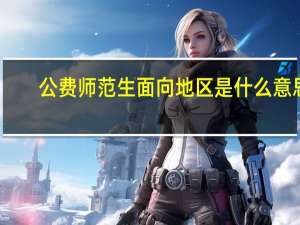 公费师范生面向地区是什么意思