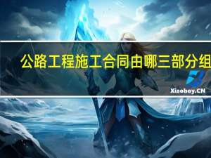 公路工程施工合同由哪三部分组成（公路工程施工合同）