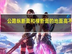 公路纵断面和横断面的地面高不同（纵断面和横断面的区别）