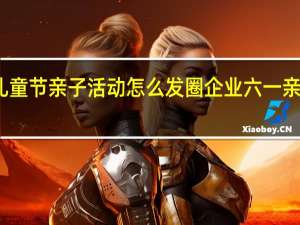六一儿童节亲子活动怎么发圈 企业六一亲子活动方案