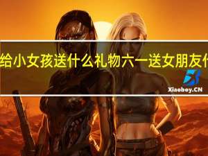 六一给小女孩送什么礼物 六一送女朋友什么礼物好