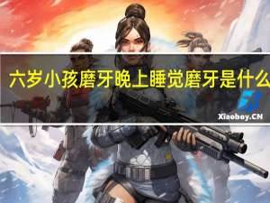 六岁小孩磨牙晚上睡觉磨牙是什么原因（小孩磨牙晚上睡觉磨牙是什么原因）