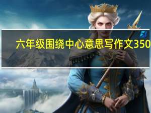 六年级围绕中心意思写作文350字（六年级围绕中心意思写作文）