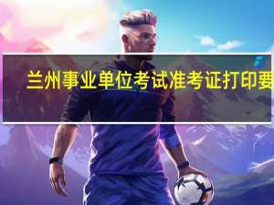 兰州事业单位考试准考证打印要求