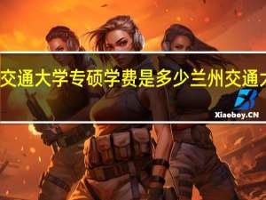 兰州交通大学专硕学费是多少 兰州交通大学研究生