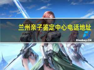 兰州亲子鉴定中心电话地址（兰州亲子鉴定）