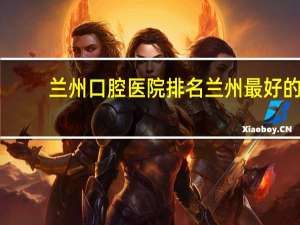 兰州口腔医院排名 兰州最好的口腔医院是