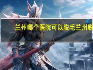 兰州哪个医院可以脱毛 兰州脱毛哪个医院比较好
