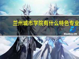 兰州城市学院有什么特色专业，专业排名如何